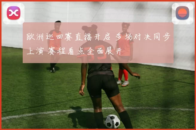 欧洲巡回赛直播开启 多场对决同步上演 赛程看点全面展开