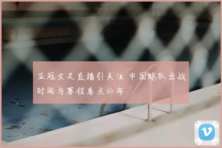 亚冠女足直播引关注 中国球队出战时间与赛程看点公布