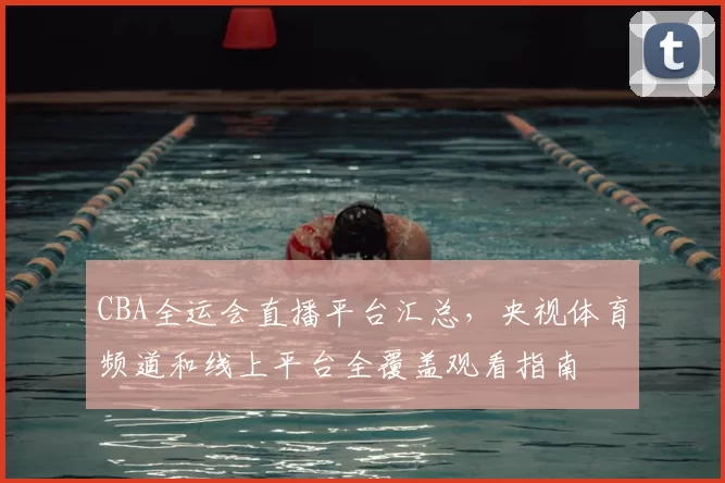 CBA全运会直播平台汇总,央视体育频道和线上平台全覆盖观看指南