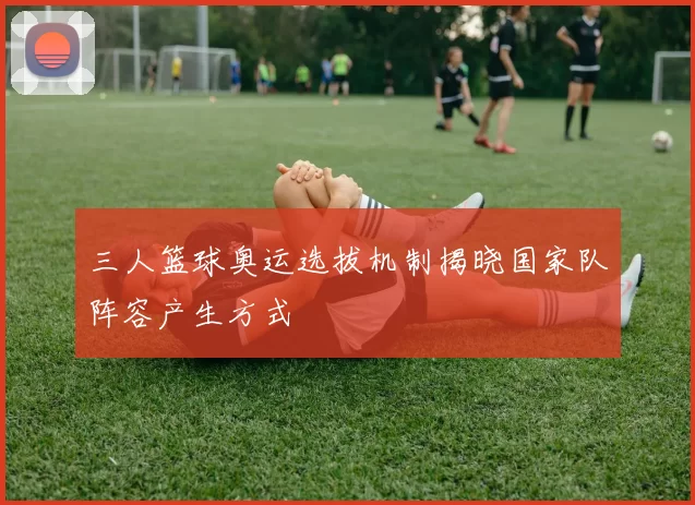 三人篮球奥运选拔机制揭晓国家队阵容产生方式