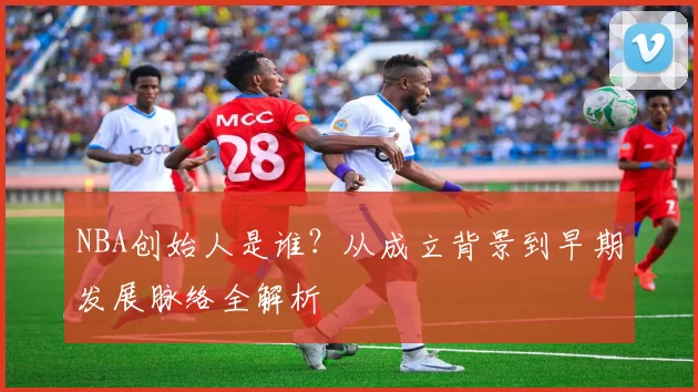 NBA创始人是谁？从成立背景到早期发展脉络全解析
