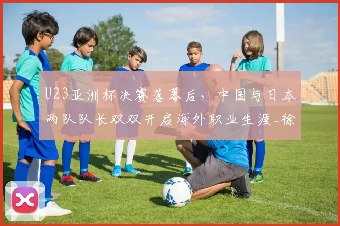 U23亚洲杯决赛落幕后,中国与日本两队队长双双开启海外职业生涯_徐彬_五大联赛_比赛