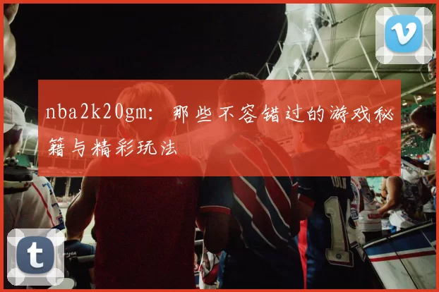 nba2k20gm：那些不容错过的游戏秘籍与精彩玩法