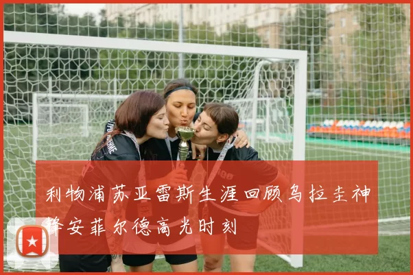 利物浦苏亚雷斯生涯回顾乌拉圭神锋安菲尔德高光时刻