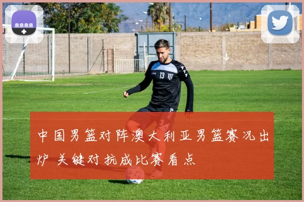 中国男篮对阵澳大利亚男篮赛况出炉 关键对抗成比赛看点