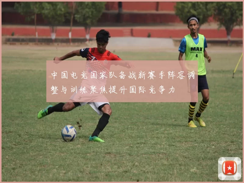 中国电竞国家队备战新赛季阵容调整与训练聚焦提升国际竞争力