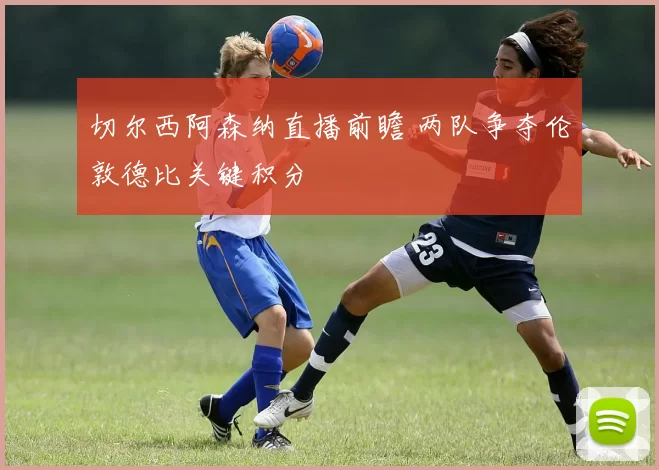切尔西阿森纳直播前瞻 两队争夺伦敦德比关键积分