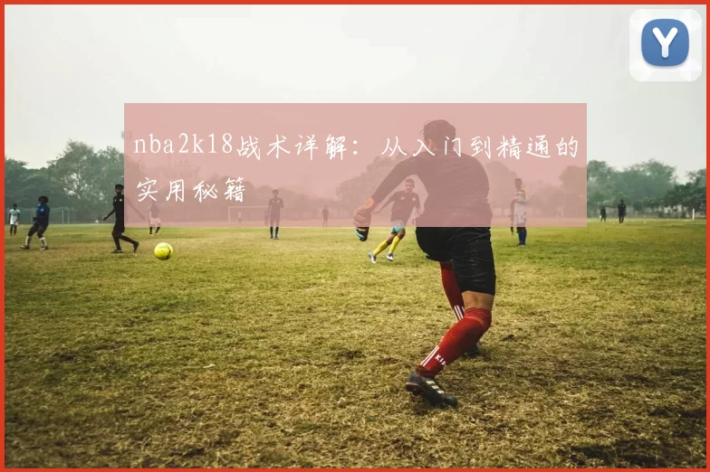 nba2k18战术详解：从入门到精通的实用秘籍