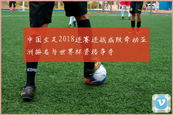 中国女足2018连赛连战成败牵动亚洲排名与世界杯资格争夺