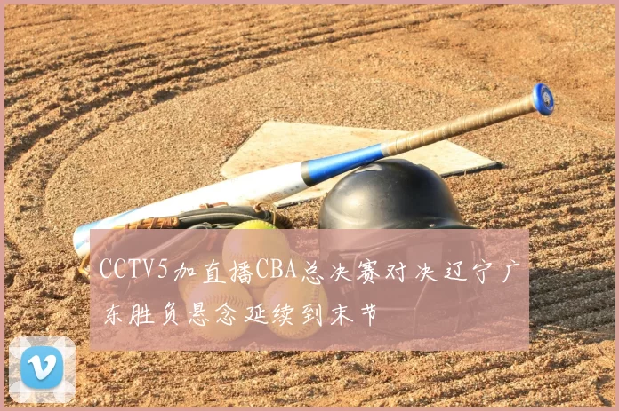 CCTV5加直播CBA总决赛对决辽宁广东胜负悬念延续到末节