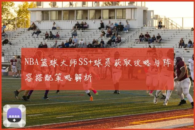 NBA篮球大师SS+球员获取攻略与阵容搭配策略解析