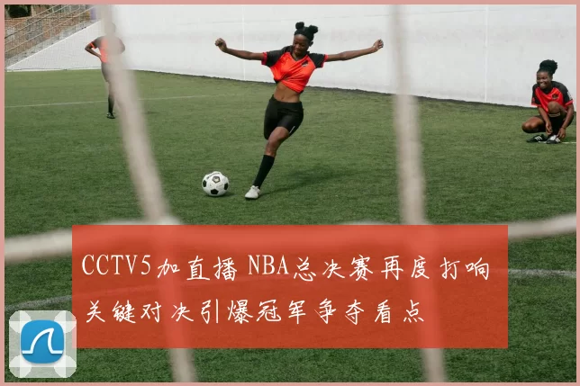 CCTV5加直播 NBA总决赛再度打响 关键对决引爆冠军争夺看点