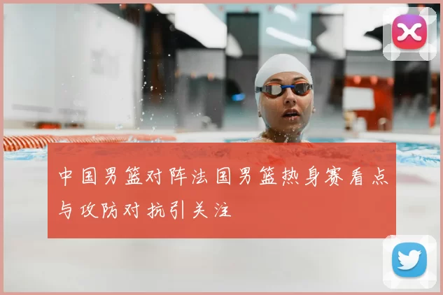 中国男篮对阵法国男篮热身赛看点与攻防对抗引关注