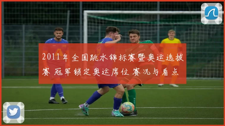 2011年全国跳水锦标赛暨奥运选拔赛 冠军锁定奥运席位 赛况与看点
