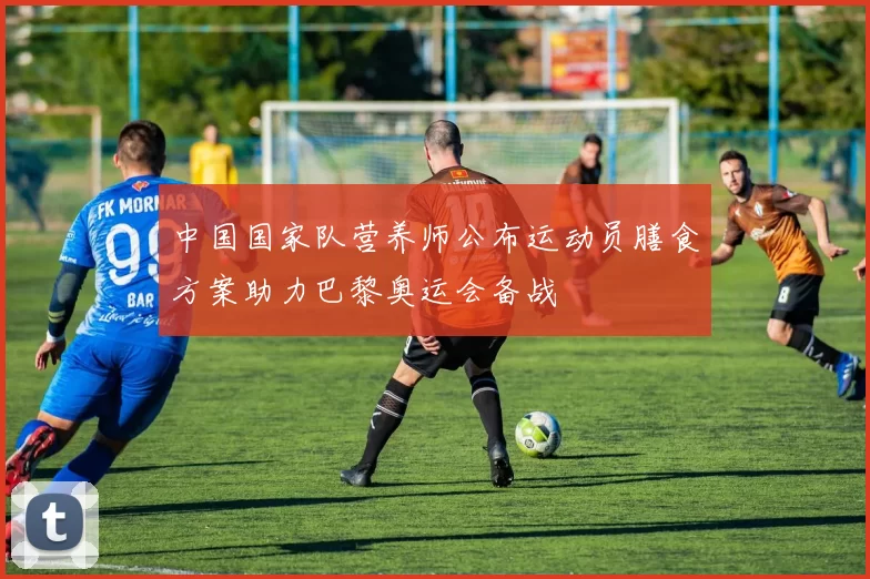 中国国家队营养师公布运动员膳食方案助力巴黎奥运会备战