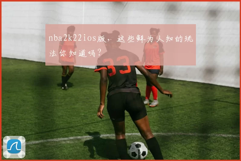 nba2k22ios版,这些鲜为人知的玩法你知道吗?