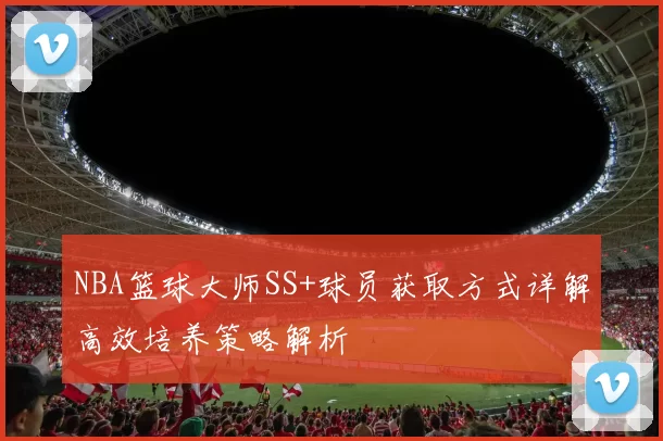 NBA篮球大师SS+球员获取方式详解高效培养策略解析