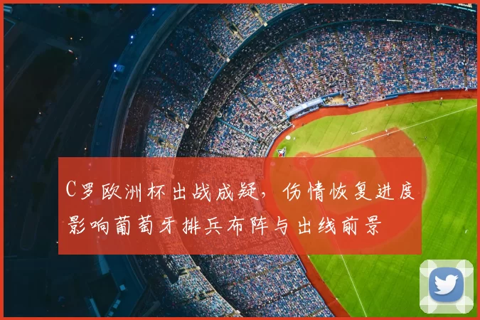 C罗欧洲杯出战成疑,伤情恢复进度影响葡萄牙排兵布阵与出线前景