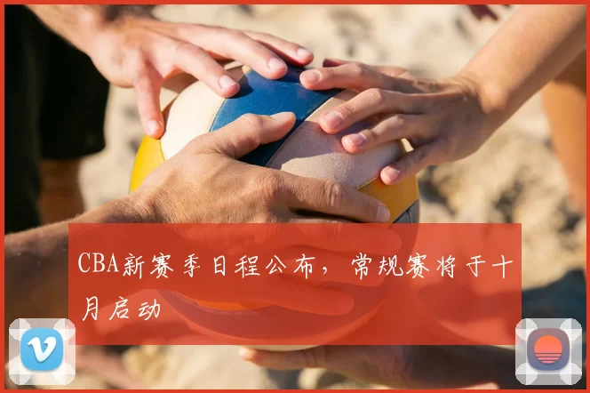 CBA新赛季日程公布,常规赛将于十月启动