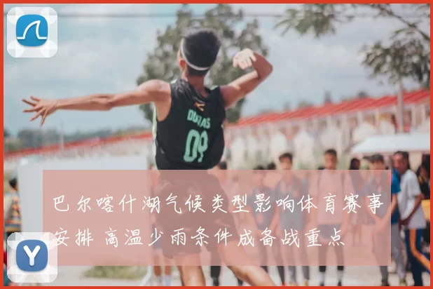 巴尔喀什湖气候类型影响体育赛事安排 高温少雨条件成备战重点