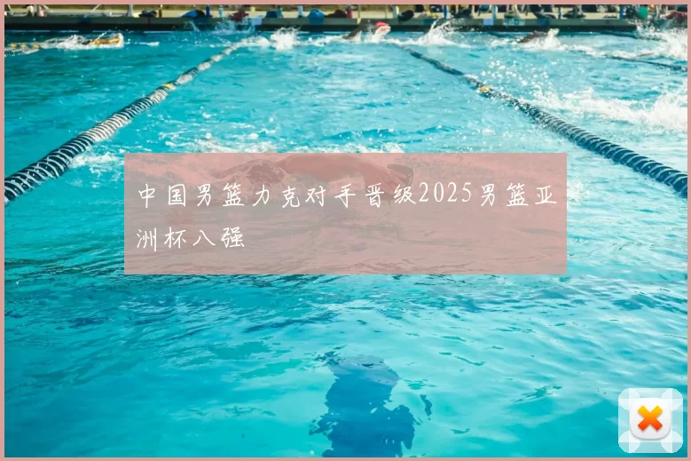 中国男篮力克对手晋级2025男篮亚洲杯八强