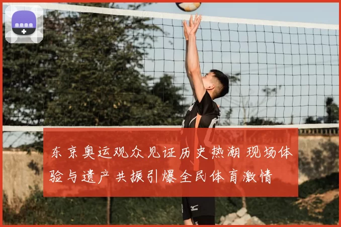 东京奥运观众见证历史热潮 现场体验与遗产共振引爆全民体育激情