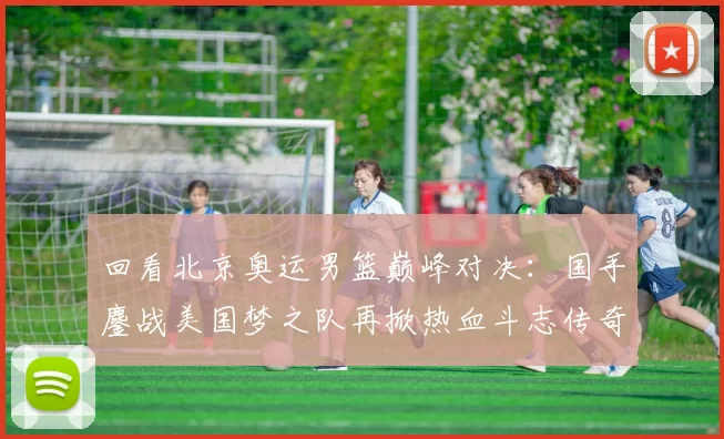 回看北京奥运男篮巅峰对决:国手鏖战美国梦之队再掀热血斗志传奇