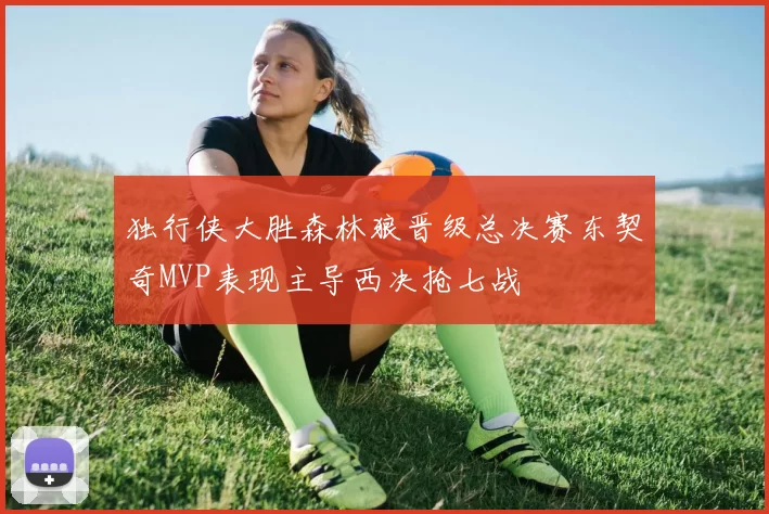 独行侠大胜森林狼晋级总决赛东契奇MVP表现主导西决抢七战