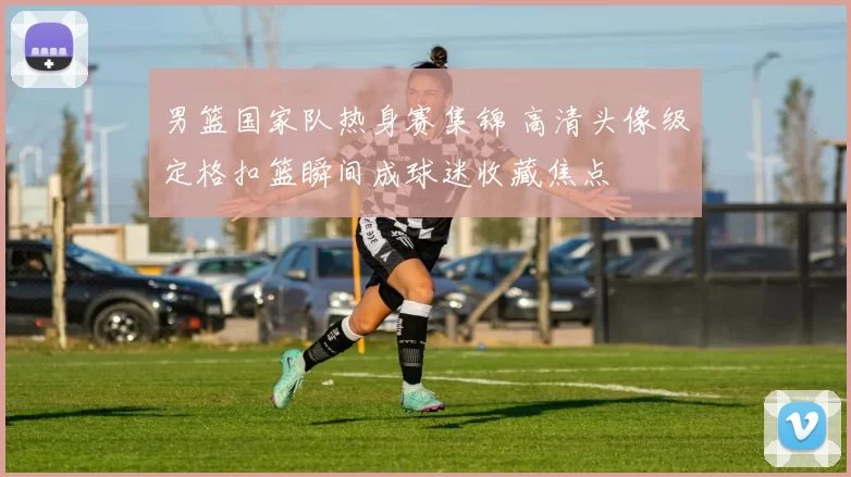 男篮国家队热身赛集锦 高清头像级定格扣篮瞬间成球迷收藏焦点