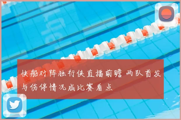 快船对阵独行侠直播前瞻 两队首发与伤停情况成比赛看点