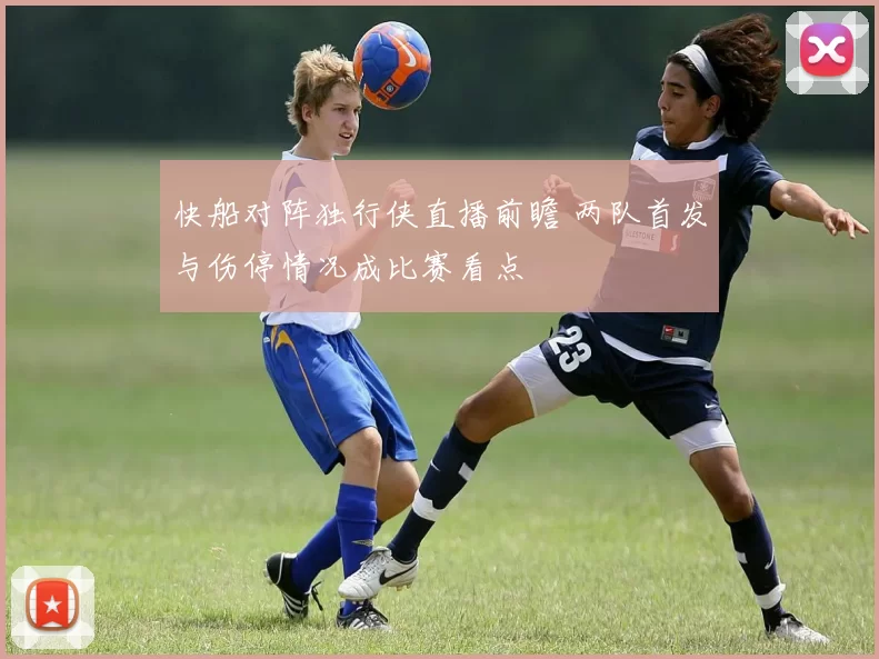 快船对阵独行侠直播前瞻 两队首发与伤停情况成比赛看点