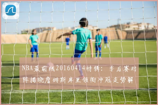 NBA最前线20160414特辑：季后赛对阵揭晓詹姆斯库里领衔冲冠走势解析