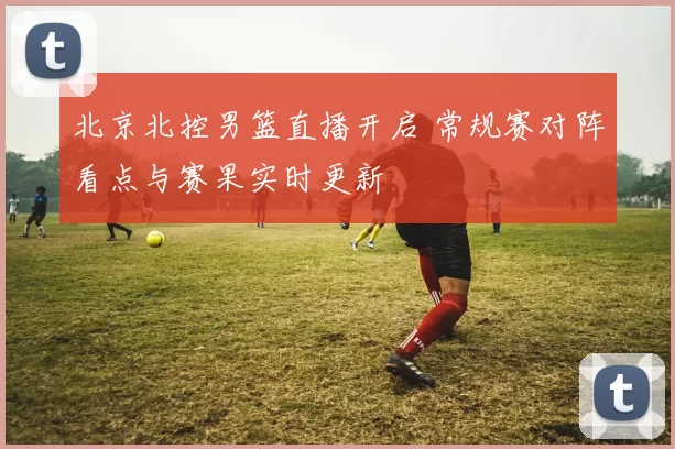 北京北控男篮直播开启 常规赛对阵看点与赛果实时更新