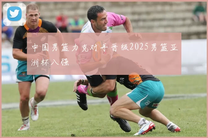 中国男篮力克对手晋级2025男篮亚洲杯八强