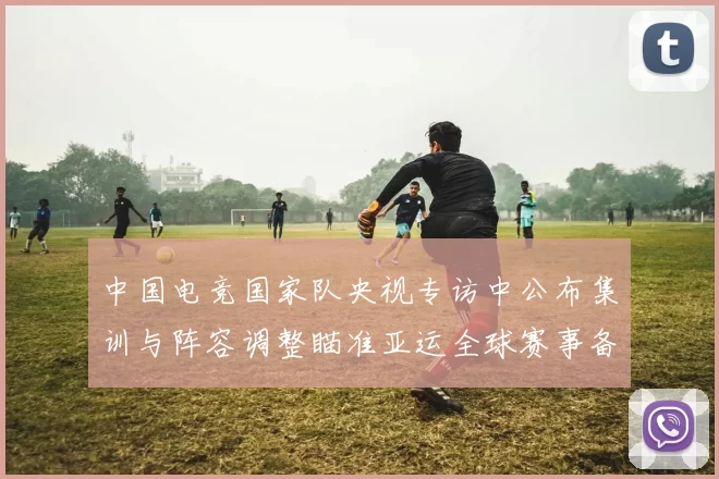 中国电竞国家队央视专访中公布集训与阵容调整瞄准亚运全球赛事备战