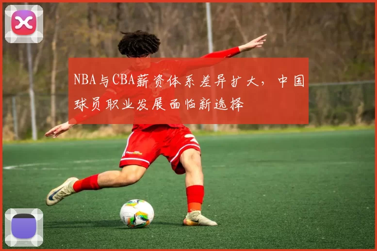 NBA与CBA薪资体系差异扩大，中国球员职业发展面临新选择