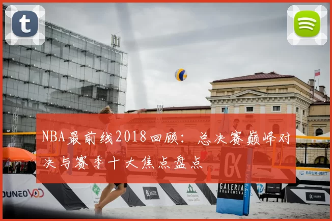 NBA最前线2018回顾：总决赛巅峰对决与赛季十大焦点盘点