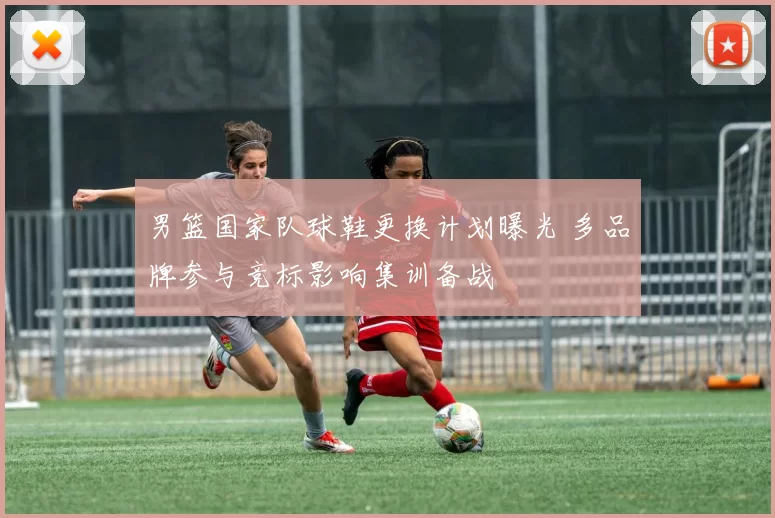 男篮国家队球鞋更换计划曝光 多品牌参与竞标影响集训备战