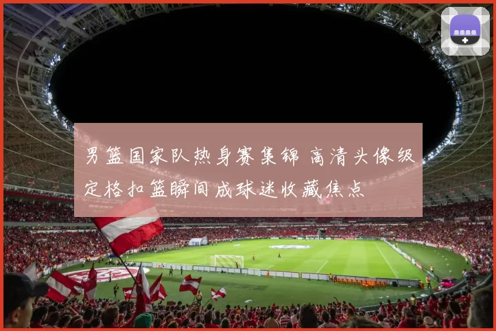 男篮国家队热身赛集锦 高清头像级定格扣篮瞬间成球迷收藏焦点