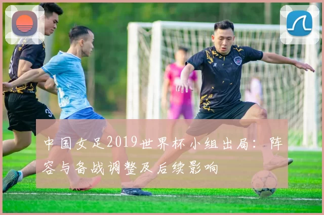 中国女足2019世界杯小组出局:阵容与备战调整及后续影响