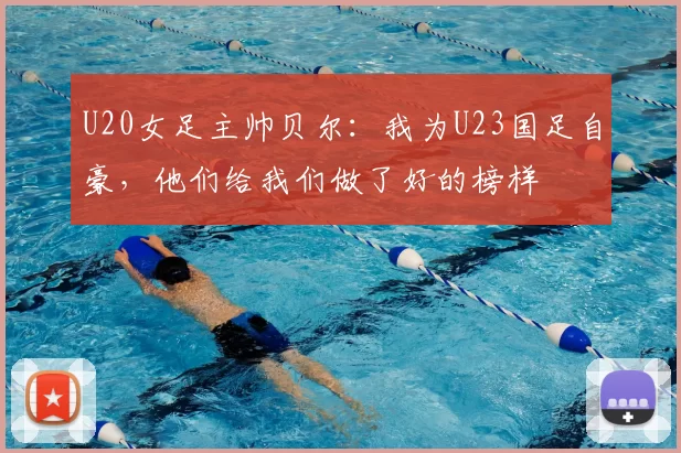 U20女足主帅贝尔：我为U23国足自豪，他们给我们做了好的榜样