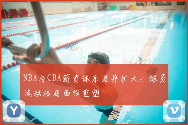 NBA与CBA薪资体系差异扩大，球员流动格局面临重塑