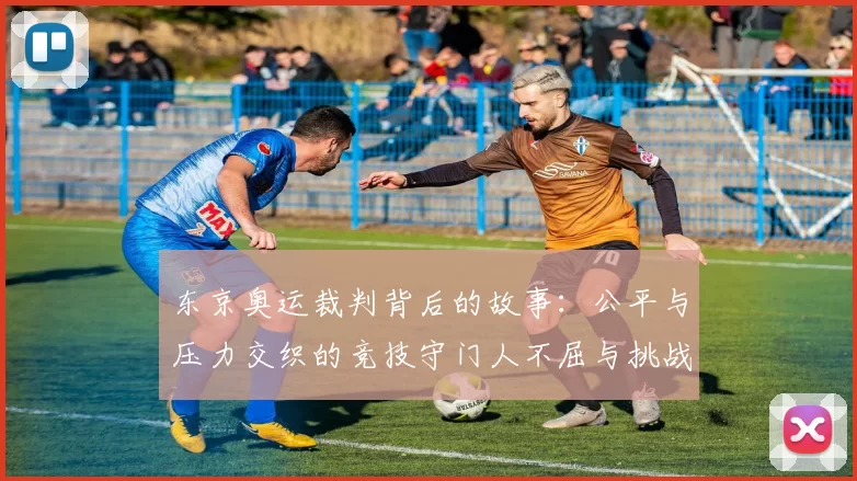 东京奥运裁判背后的故事：公平与压力交织的竞技守门人不屈与挑战