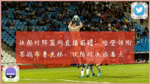 快船对阵篮网直播前瞻：哈登领衔客战布鲁克林，攻防对决成看点