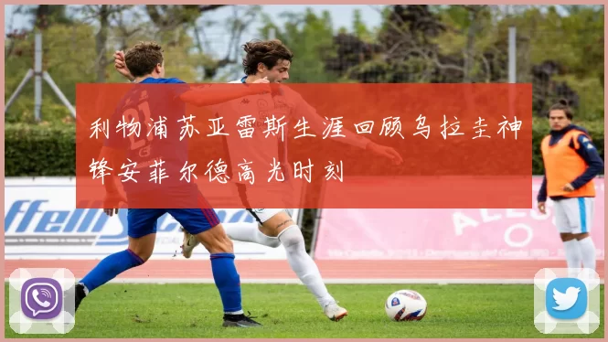 利物浦苏亚雷斯生涯回顾乌拉圭神锋安菲尔德高光时刻