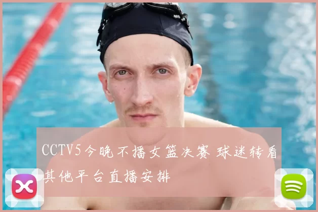 CCTV5今晚不播女篮决赛 球迷转看其他平台直播安排