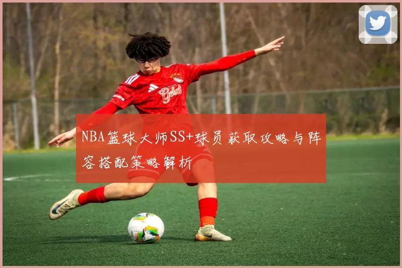 NBA篮球大师SS+球员获取攻略与阵容搭配策略解析