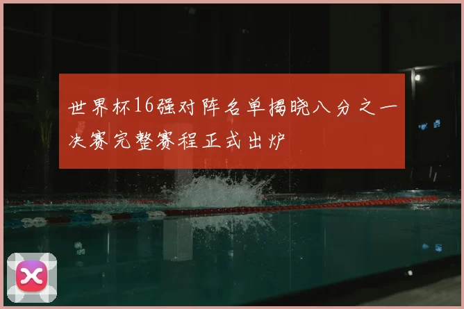 世界杯16强对阵名单揭晓八分之一决赛完整赛程正式出炉