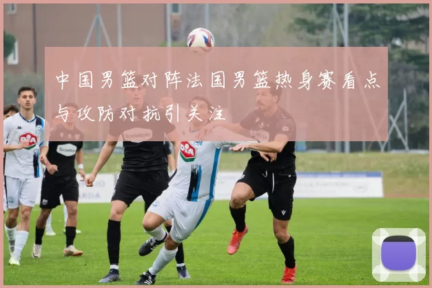 中国男篮对阵法国男篮热身赛看点与攻防对抗引关注