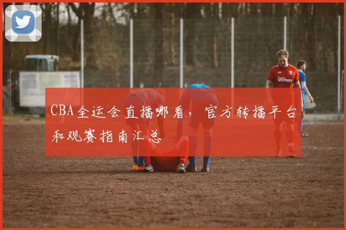 CBA全运会直播哪看，官方转播平台和观赛指南汇总